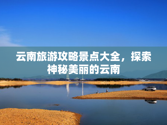云南旅游攻略景点大全，探索神秘美丽的云南