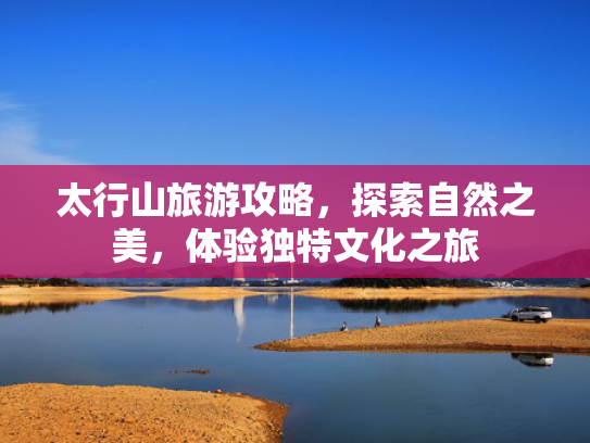 太行山旅游攻略，探索自然之美，体验独特文化之旅