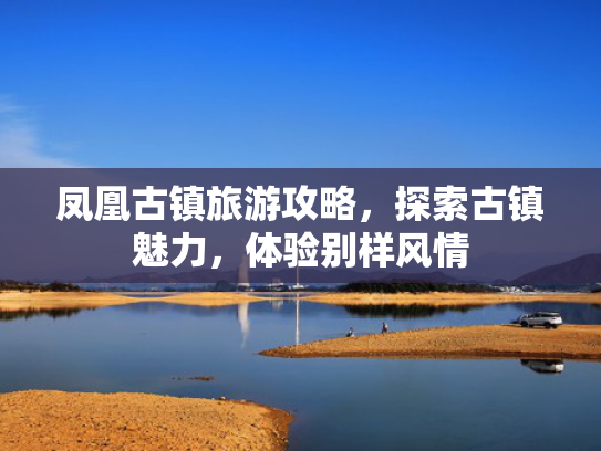 凤凰古镇旅游攻略,探索古镇魅力,体验别样风情 凤凰古镇旅游攻略,探索古镇魅力,体验别样风情