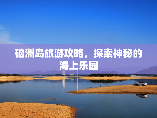 硇洲岛旅游攻略，探索神秘的海上乐园