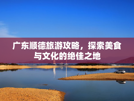 广东顺德旅游攻略,探索美食与文化的绝佳之地 广东顺德旅游攻略,探索美食与文化的绝佳之地