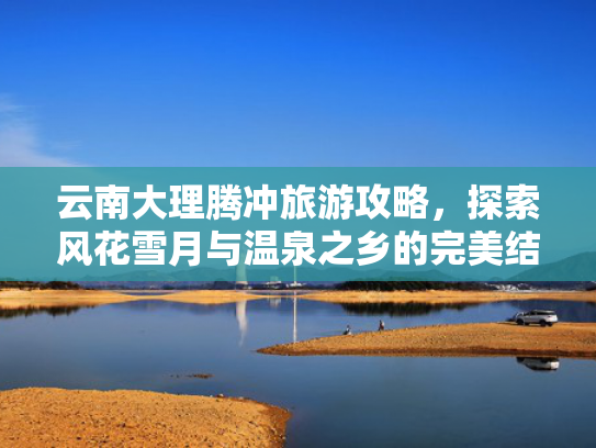 云南大理腾冲旅游攻略，探索风花雪月与温泉之乡的完美结合