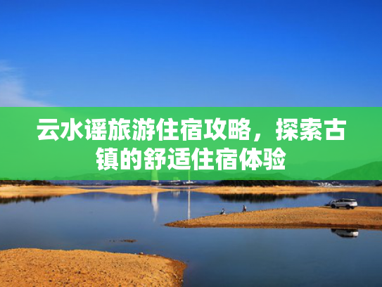 云水谣旅游住宿攻略,探索古镇的舒适住宿体验 云水谣旅游住宿攻略,探索古镇的舒适住宿体验